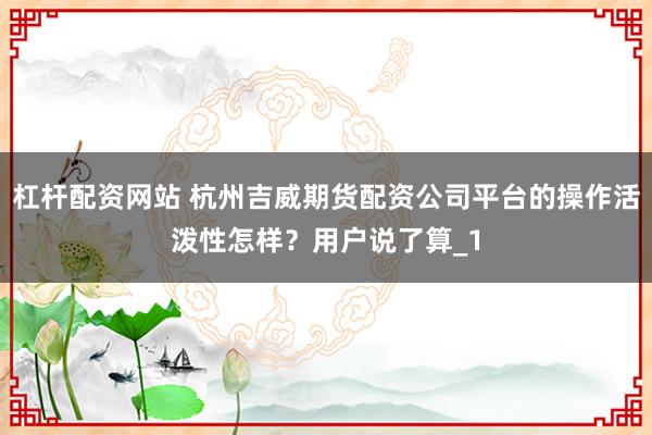 杠杆配资网站 杭州吉威期货配资公司平台的操作活泼性怎样？用户说了算_1