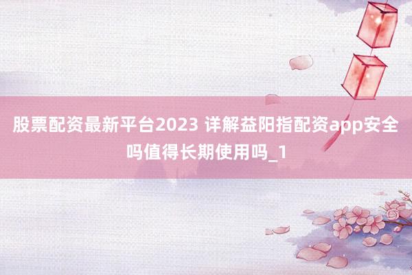 股票配资最新平台2023 详解益阳指配资app安全吗值得长期使用吗_1