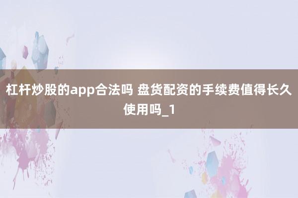 杠杆炒股的app合法吗 盘货配资的手续费值得长久使用吗_1