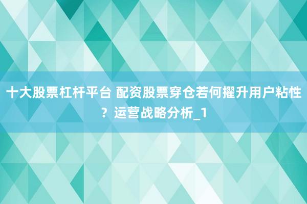 十大股票杠杆平台 配资股票穿仓若何擢升用户粘性?运营战略分析_1