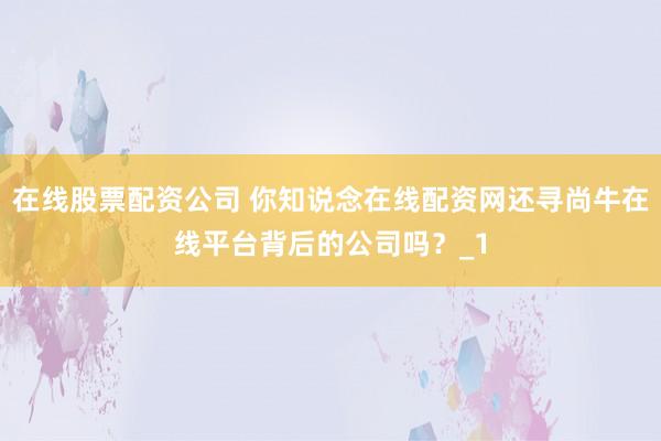 在线股票配资公司 你知说念在线配资网还寻尚牛在线平台背后的公司吗？_1