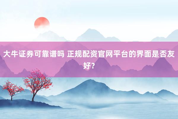 大牛证券可靠谱吗 正规配资官网平台的界面是否友好?