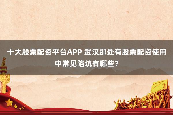 十大股票配资平台APP 武汉那处有股票配资使用中常见陷坑有哪些？