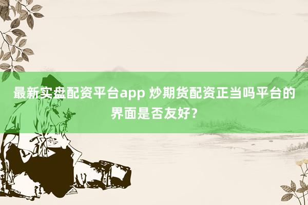 最新实盘配资平台app 炒期货配资正当吗平台的界面是否友好？