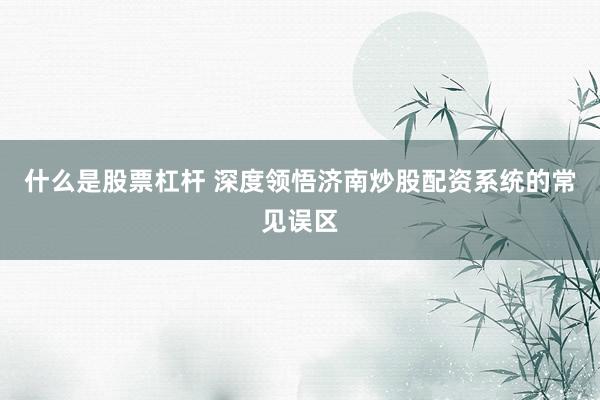 什么是股票杠杆 深度领悟济南炒股配资系统的常见误区