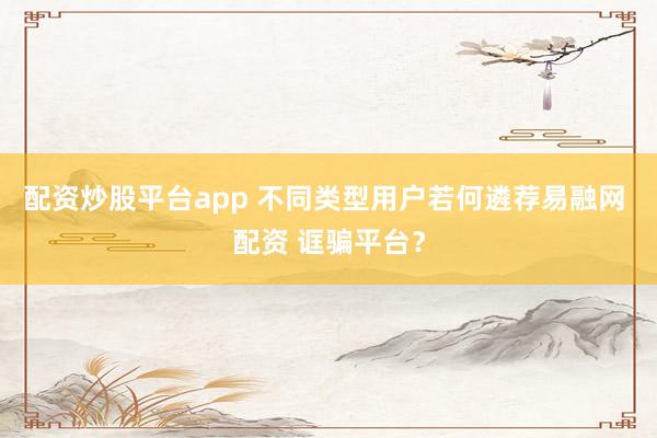 配资炒股平台app 不同类型用户若何遴荐易融网 配资 诓骗平台?