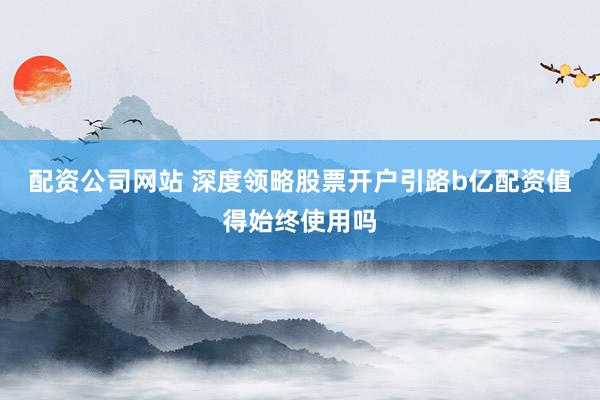 配资公司网站 深度领略股票开户引路b亿配资值得始终使用吗