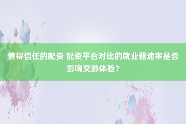 值得信任的配资 配资平台对比的就业器速率是否影响交游体验？