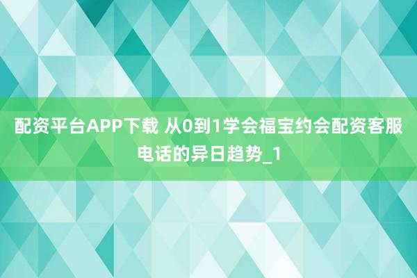 配资平台APP下载 从0到1学会福宝约会配资客服电话的异日趋势_1