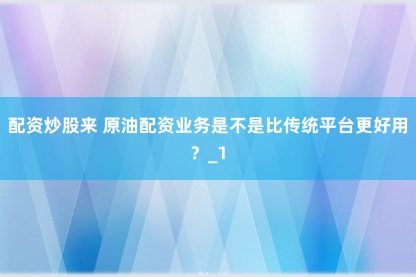 配资炒股来 原油配资业务是不是比传统平台更好用？_1