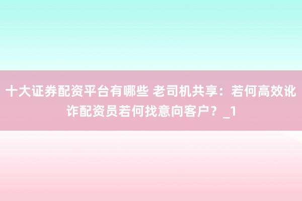 十大证券配资平台有哪些 老司机共享：若何高效讹诈配资员若何找意向客户？_1
