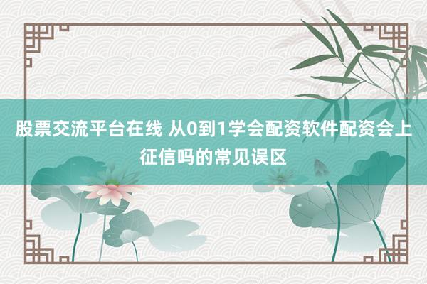 股票交流平台在线 从0到1学会配资软件配资会上征信吗的常见误区