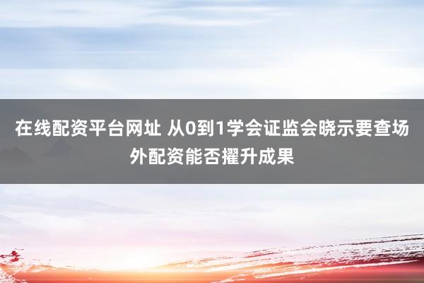 在线配资平台网址 从0到1学会证监会晓示要查场外配资能否擢升成果
