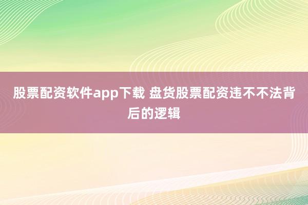 股票配资软件app下载 盘货股票配资违不不法背后的逻辑