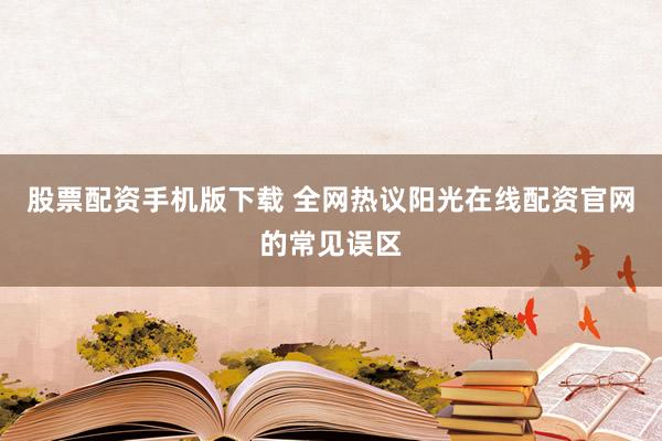 股票配资手机版下载 全网热议阳光在线配资官网的常见误区