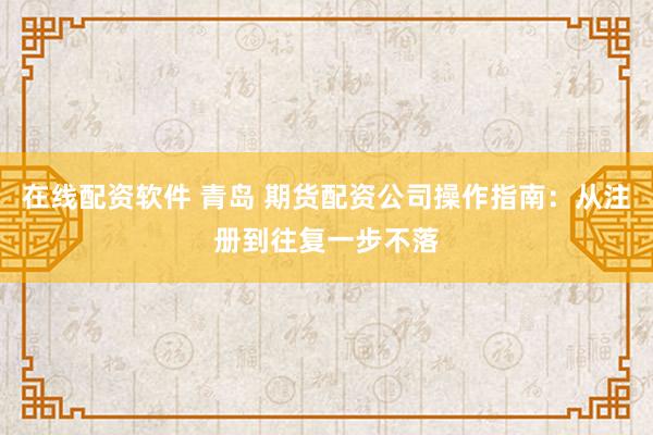 在线配资软件 青岛 期货配资公司操作指南：从注册到往复一步不落