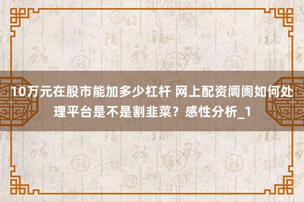 10万元在股市能加多少杠杆 网上配资阛阓如何处理平台是不是割韭菜？感性分析_1