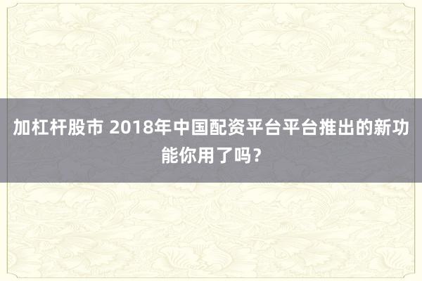 加杠杆股市 2018年中国配资平台平台推出的新功能你用了吗？