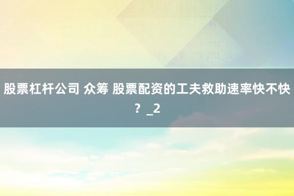 股票杠杆公司 众筹 股票配资的工夫救助速率快不快？_2